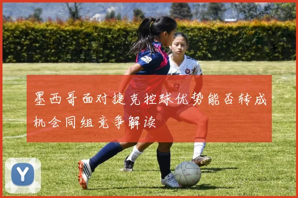 墨西哥面对捷克控球优势能否转成机会同组竞争解读