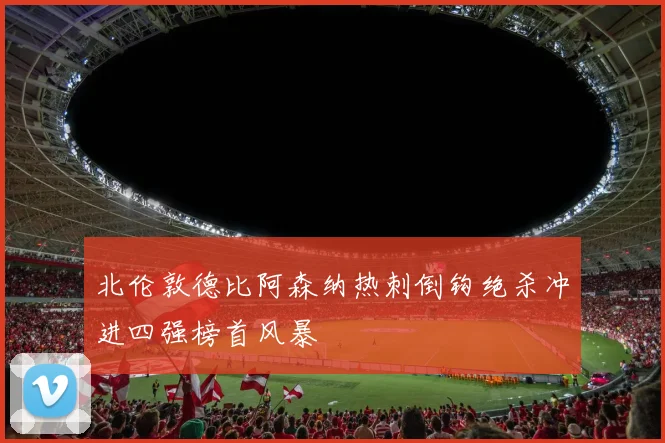 北伦敦德比阿森纳热刺倒钩绝杀冲进四强榜首风暴