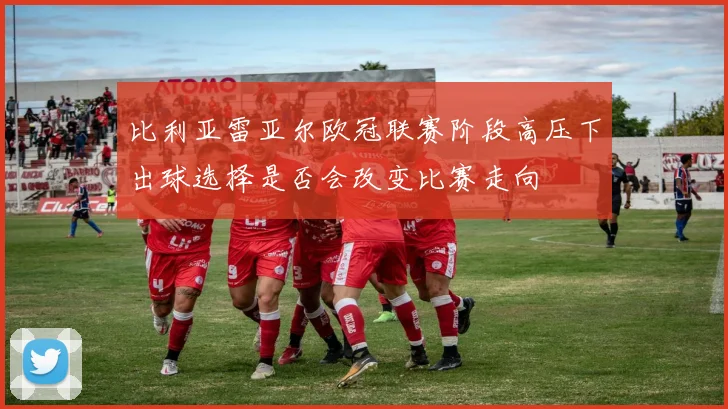 比利亚雷亚尔欧冠联赛阶段高压下出球选择是否会改变比赛走向