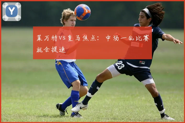 莱万特vs皇马焦点：中场一乱比赛就会提速