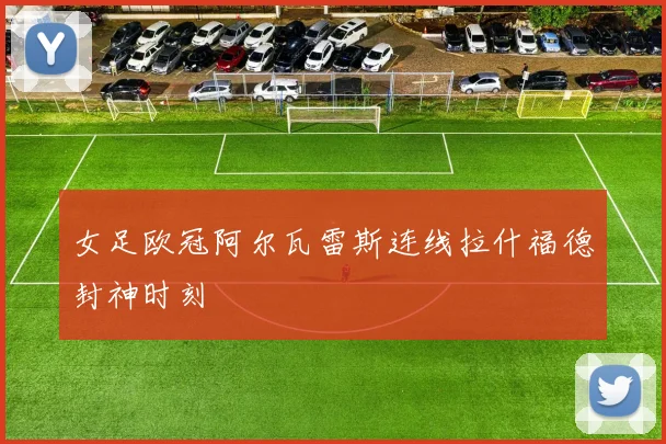 女足欧冠阿尔瓦雷斯连线拉什福德封神时刻