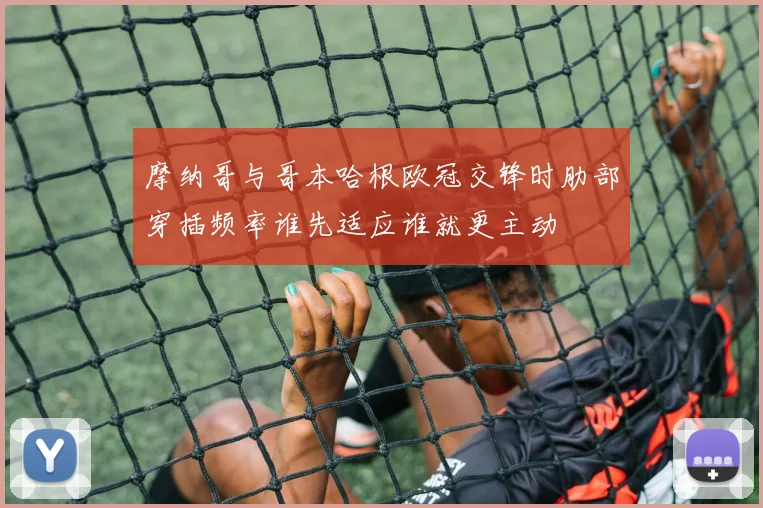 摩纳哥与哥本哈根欧冠交锋时肋部穿插频率谁先适应谁就更主动