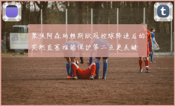 聚焦阿森纳赖斯欧冠控球降速后的突然直塞谁能保护第二点更关键