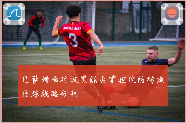 巴萨姆面对波黑能否掌控攻防转换传球线路研判
