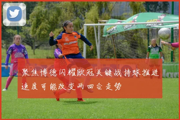 聚焦博德闪耀欧冠关键战持球推进速度可能改变两回合走势