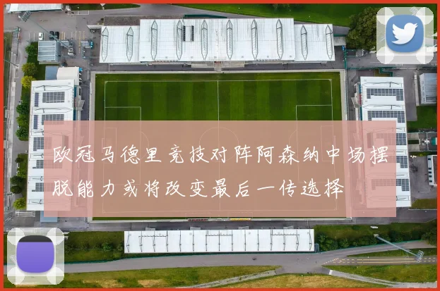 欧冠马德里竞技对阵阿森纳中场摆脱能力或将改变最后一传选择