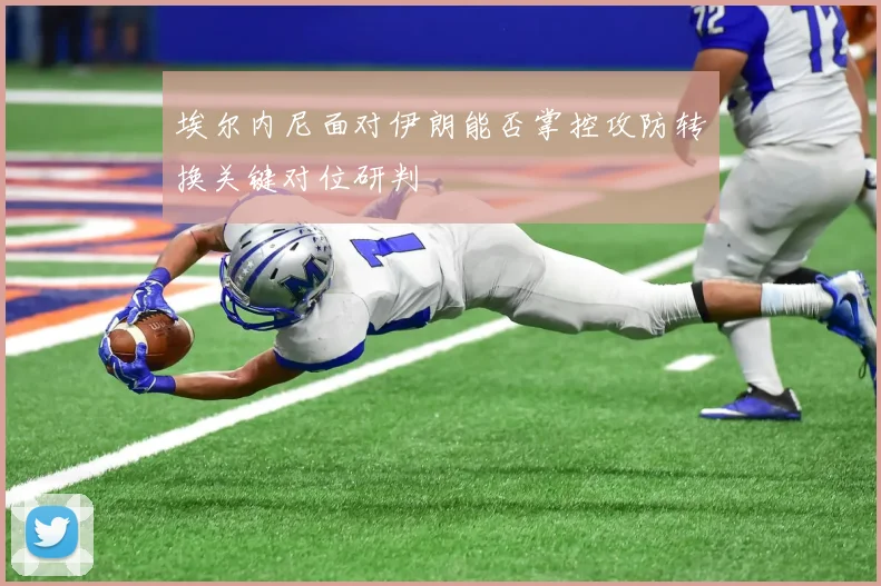 埃尔内尼面对伊朗能否掌控攻防转换关键对位研判