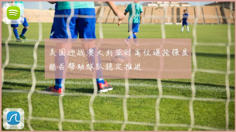 美国迎战澳大利亚时高位逼抢强度能否帮助球队稳定推进