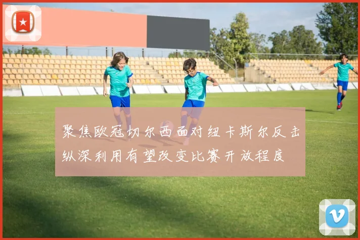 聚焦欧冠切尔西面对纽卡斯尔反击纵深利用有望改变比赛开放程度