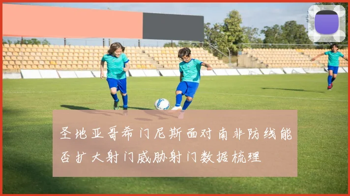 圣地亚哥希门尼斯面对南非防线能否扩大射门威胁射门数据梳理