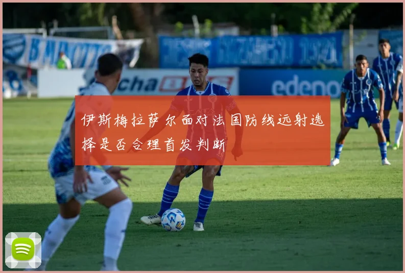 伊斯梅拉萨尔面对法国防线远射选择是否合理首发判断
