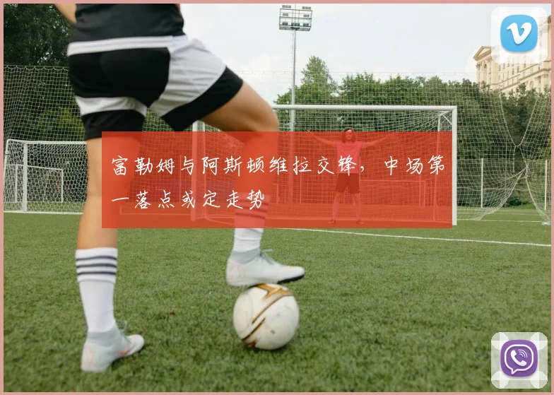 富勒姆与阿斯顿维拉交锋，中场第一落点或定走势
