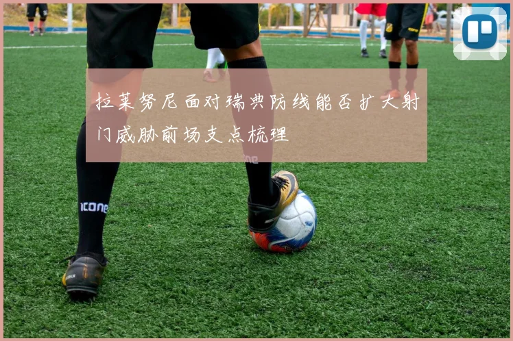 拉莱努尼面对瑞典防线能否扩大射门威胁前场支点梳理