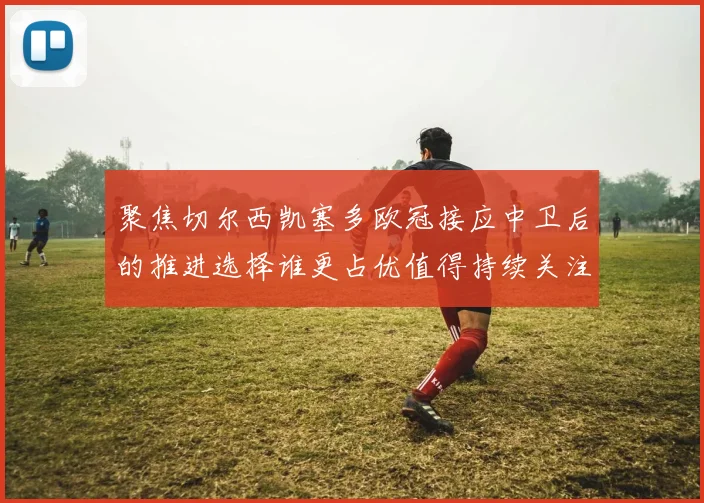 聚焦切尔西凯塞多欧冠接应中卫后的推进选择谁更占优值得持续关注