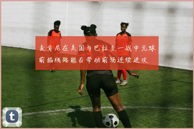 麦肯尼在美国与巴拉圭一战中无球前插线路能否带动前场连续进攻