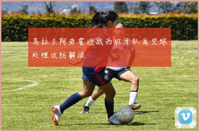 乌拉圭阿劳霍迎战西班牙队高空球处理攻防解读