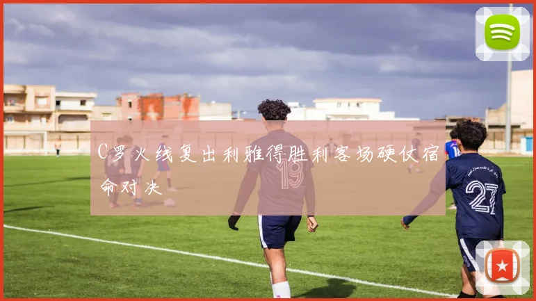 C罗火线复出利雅得胜利客场硬仗宿命对决