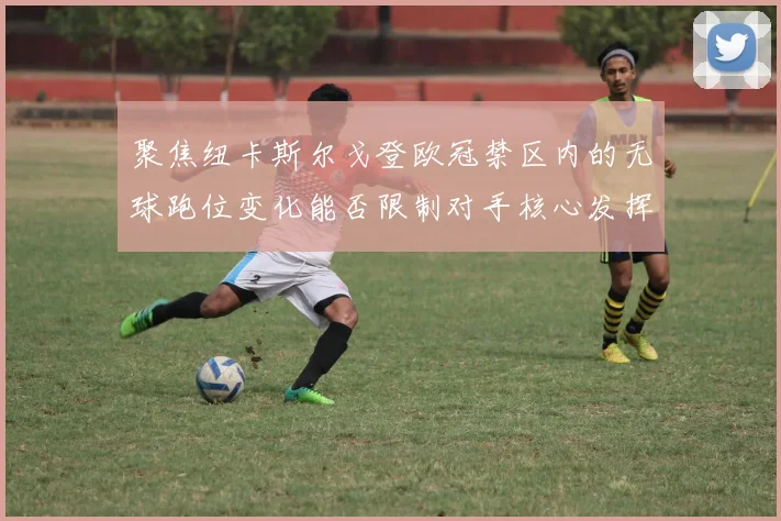 聚焦纽卡斯尔戈登欧冠禁区内的无球跑位变化能否限制对手核心发挥
