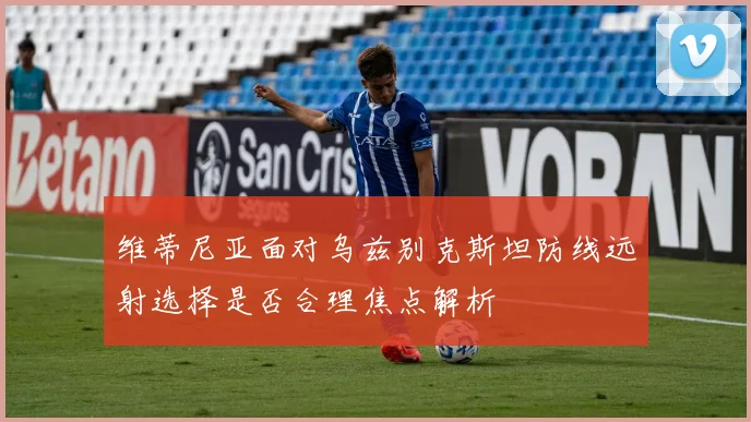 维蒂尼亚面对乌兹别克斯坦防线远射选择是否合理焦点解析