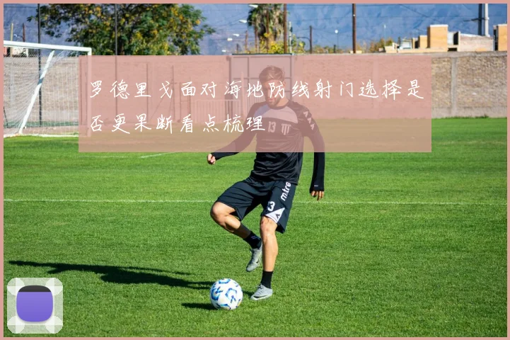 罗德里戈面对海地防线射门选择是否更果断看点梳理