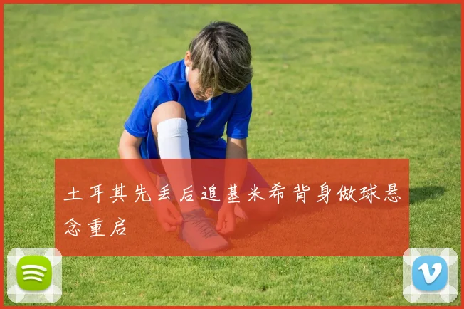 土耳其先丢后追基米希背身做球悬念重启
