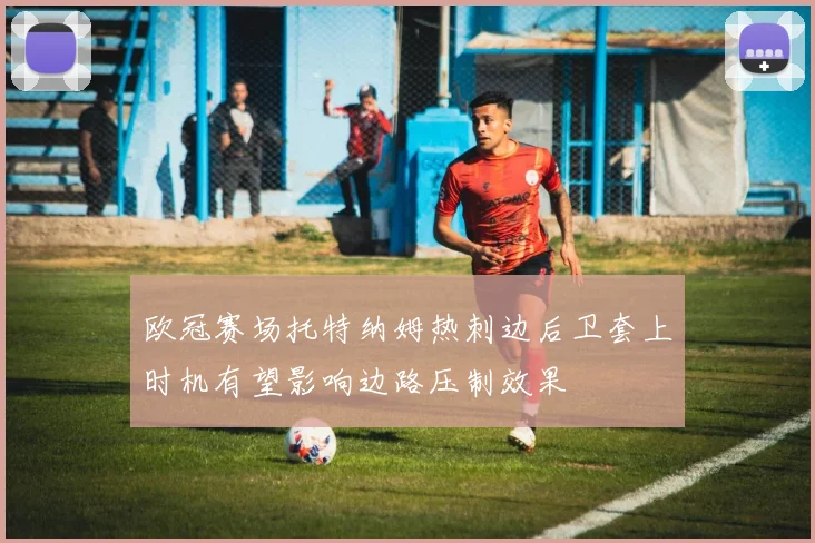 欧冠赛场托特纳姆热刺边后卫套上时机有望影响边路压制效果