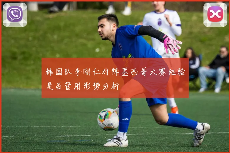 韩国队李刚仁对阵墨西哥大赛经验是否管用形势分析