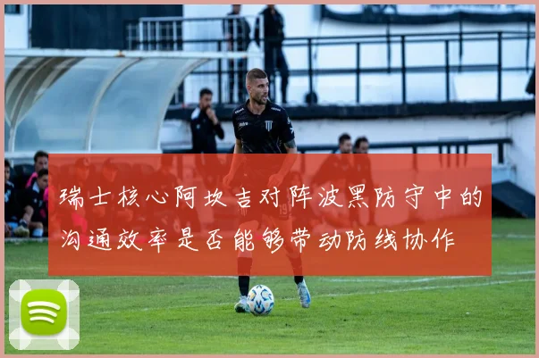 瑞士核心阿坎吉对阵波黑防守中的沟通效率是否能够带动防线协作