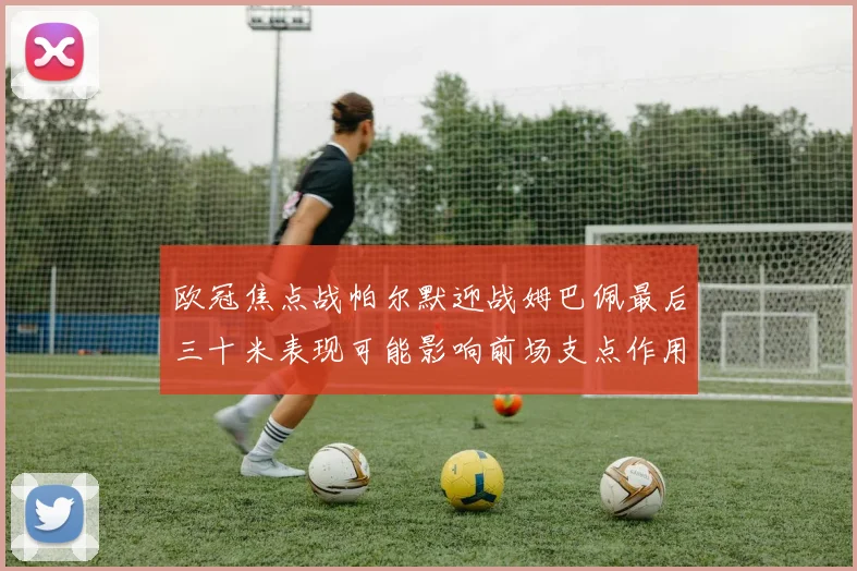 欧冠焦点战帕尔默迎战姆巴佩最后三十米表现可能影响前场支点作用