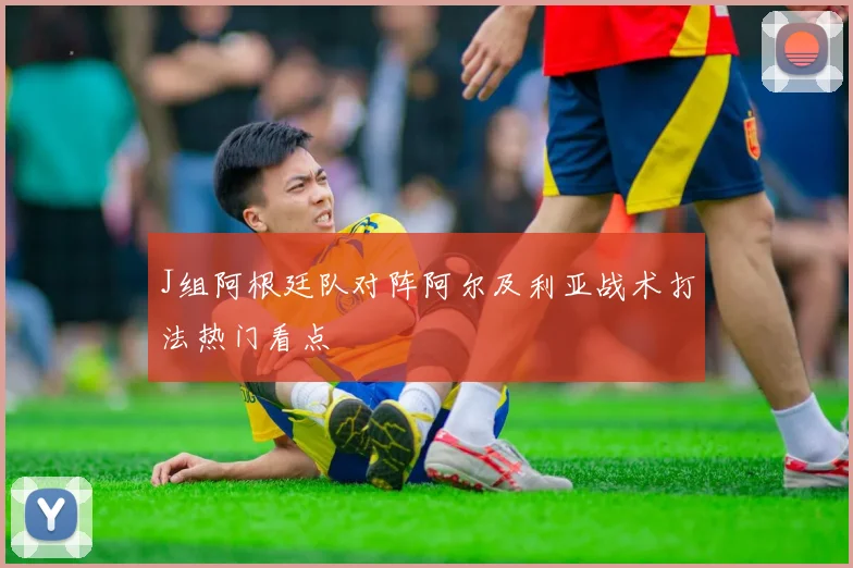 J组阿根廷队对阵阿尔及利亚战术打法热门看点