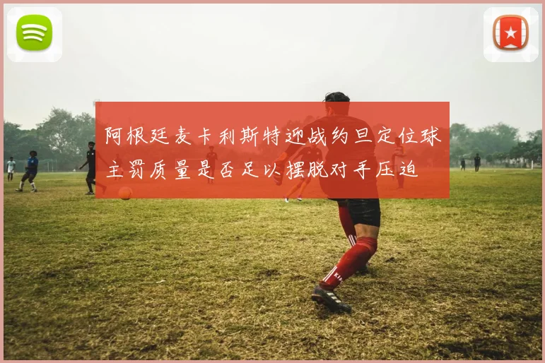 阿根廷麦卡利斯特迎战约旦定位球主罚质量是否足以摆脱对手压迫