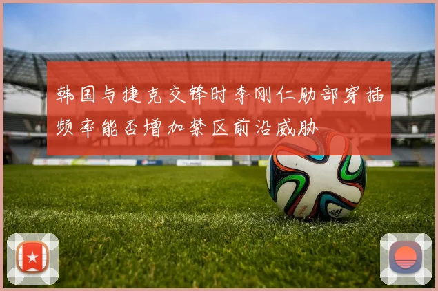 韩国与捷克交锋时李刚仁肋部穿插频率能否增加禁区前沿威胁