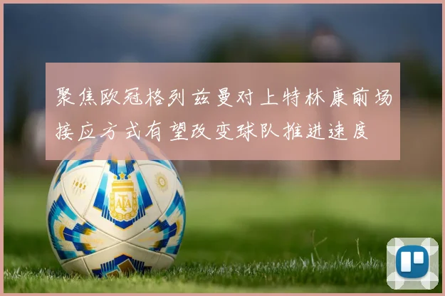 聚焦欧冠格列兹曼对上特林康前场接应方式有望改变球队推进速度